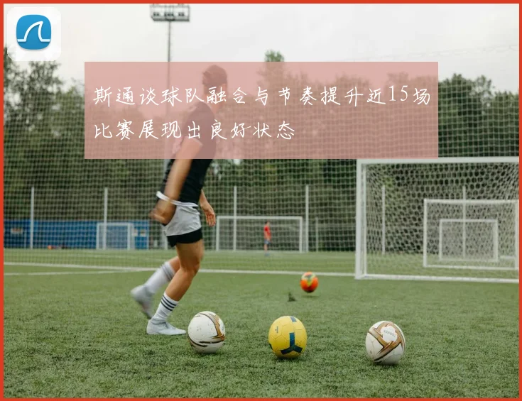 斯通谈球队融合与节奏提升近15场比赛展现出良好状态