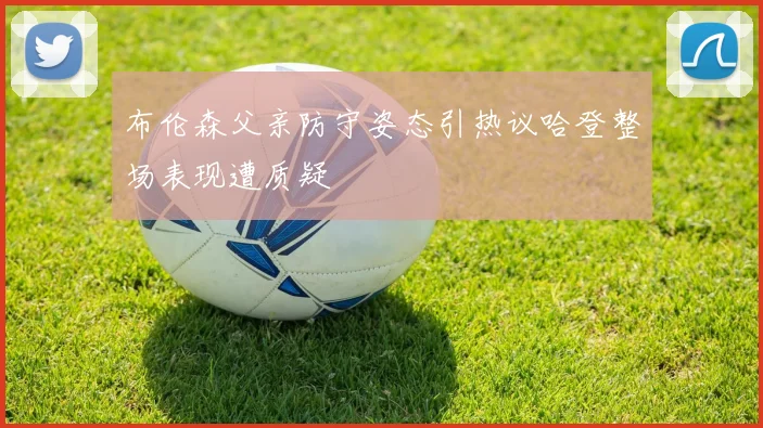 布伦森父亲防守姿态引热议哈登整场表现遭质疑