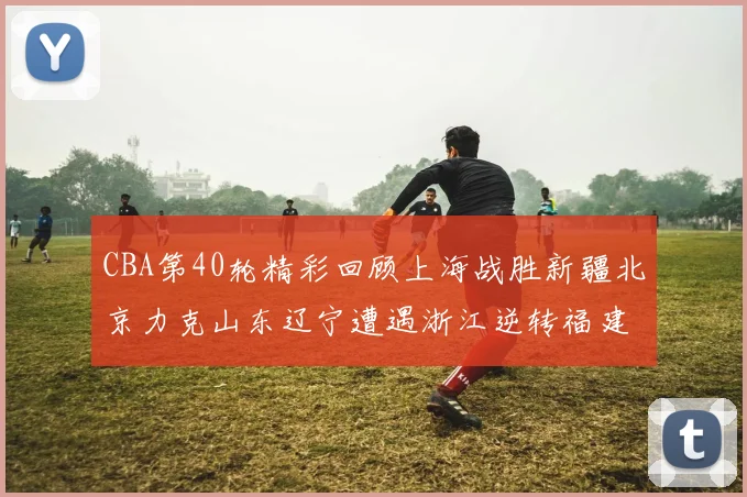 CBA第40轮精彩回顾上海战胜新疆北京力克山东辽宁遭遇浙江逆转福建逆袭广东