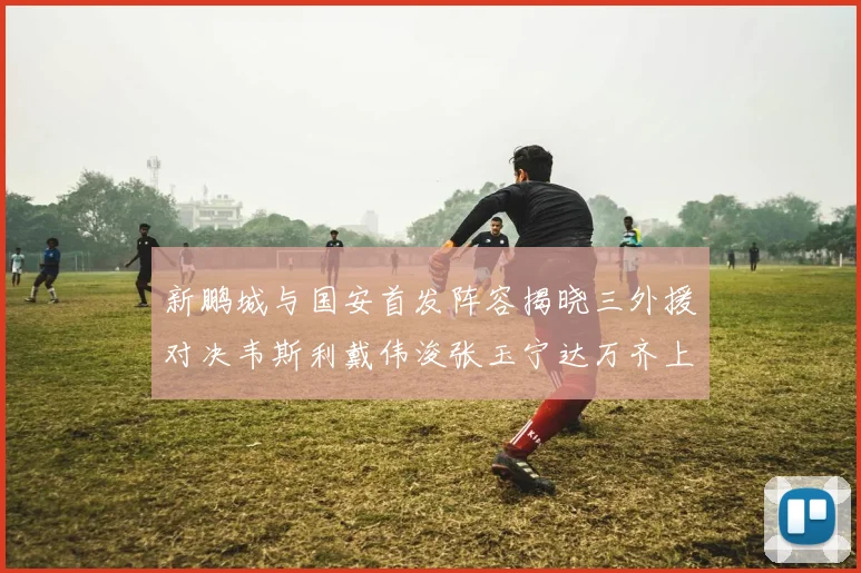 新鹏城与国安首发阵容揭晓三外援对决韦斯利戴伟浚张玉宁达万齐上阵