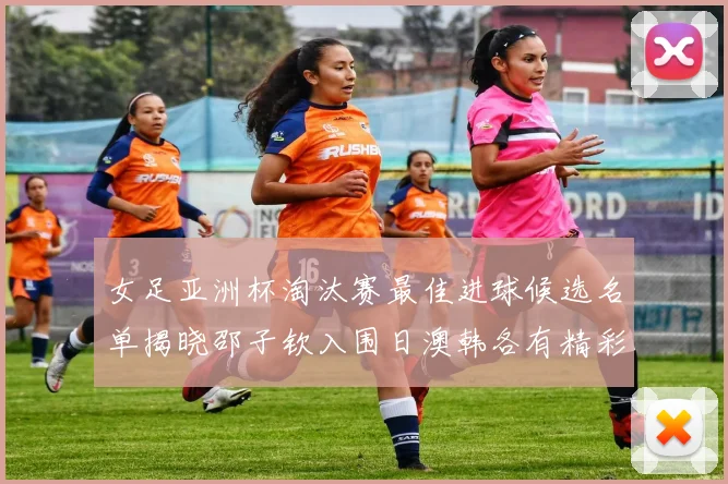 女足亚洲杯淘汰赛最佳进球候选名单揭晓邵子钦入围日澳韩各有精彩表现