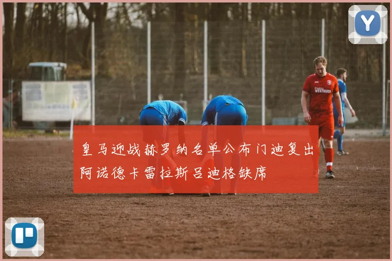 皇马迎战赫罗纳名单公布门迪复出阿诺德卡雷拉斯吕迪格缺席