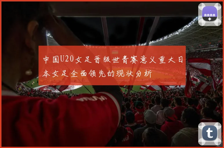 中国U20女足晋级世青赛意义重大日本女足全面领先的现状分析