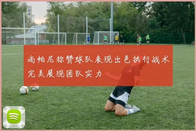 尚帕尼称赞球队表现出色执行战术完美展现团队实力