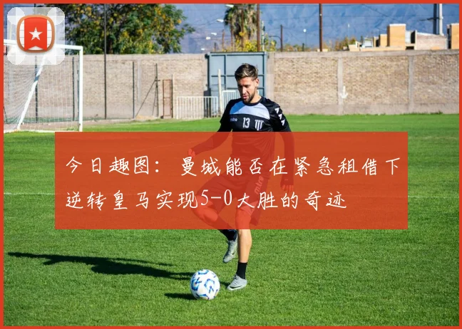 今日趣图：曼城能否在紧急租借下逆转皇马实现5-0大胜的奇迹