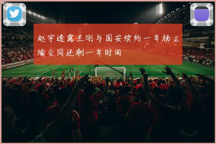 赵宇透露王刚与国安续约一年杨立瑜合同还剩一年时间