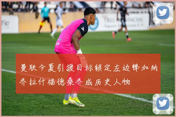 曼联今夏引援目标锁定左边锋加纳乔拉什福德桑乔成历史人物
