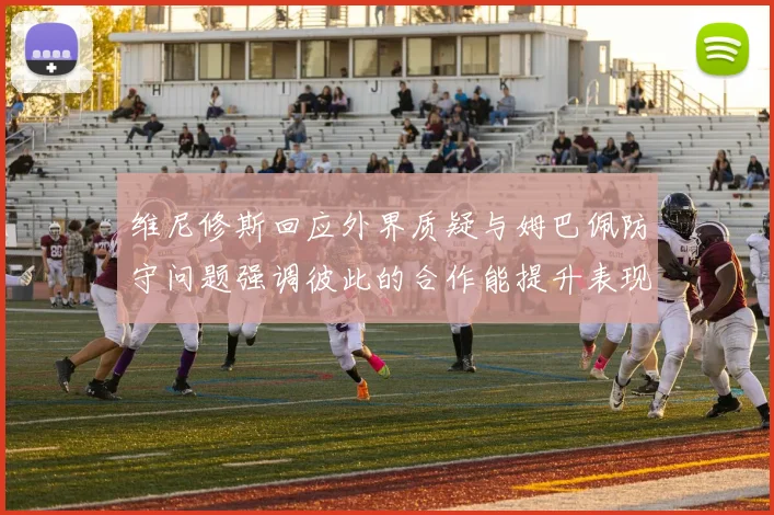 维尼修斯回应外界质疑与姆巴佩防守问题强调彼此的合作能提升表现