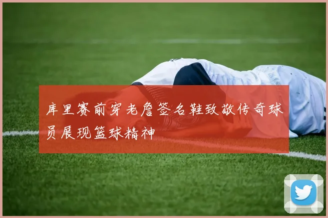 库里赛前穿老詹签名鞋致敬传奇球员展现篮球精神