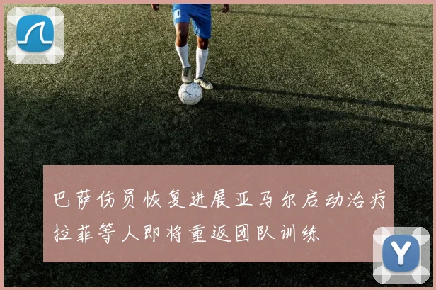 巴萨伤员恢复进展亚马尔启动治疗拉菲等人即将重返团队训练