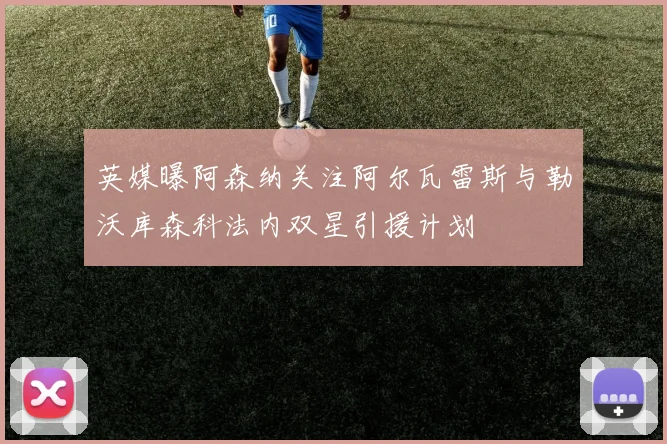 英媒曝阿森纳关注阿尔瓦雷斯与勒沃库森科法内双星引援计划