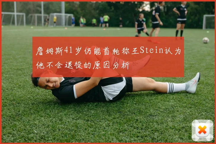 詹姆斯41岁仍能首轮称王Stein认为他不会退役的原因分析