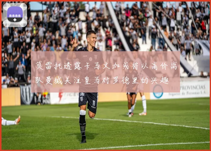 莫雷托透露卡马文加或将以高价离队曼城关注皇马对罗德里的兴趣