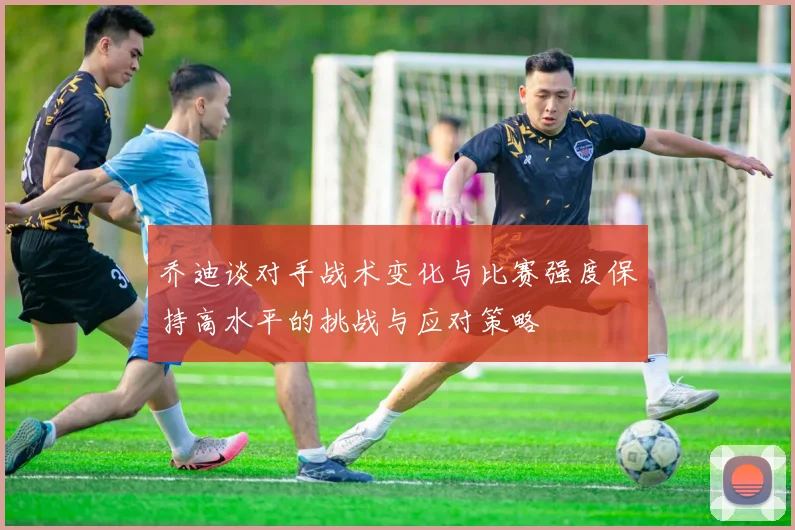 乔迪谈对手战术变化与比赛强度保持高水平的挑战与应对策略
