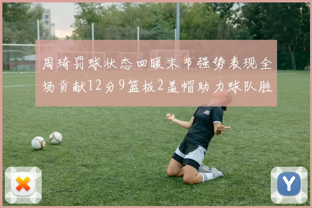 周琦罚球状态回暖末节强势表现全场贡献12分9篮板2盖帽助力球队胜利