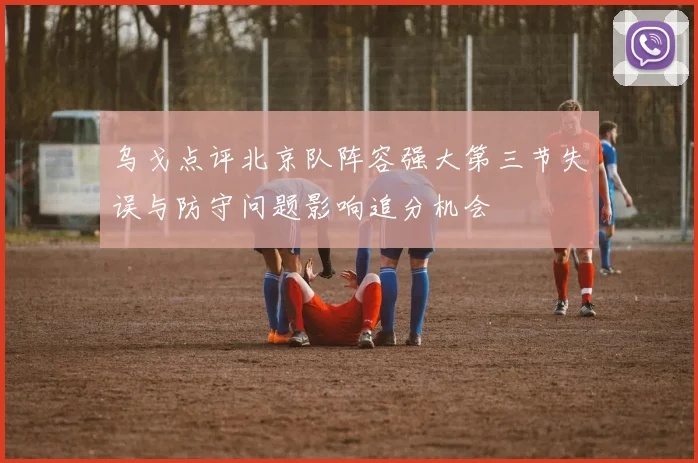 乌戈点评北京队阵容强大第三节失误与防守问题影响追分机会