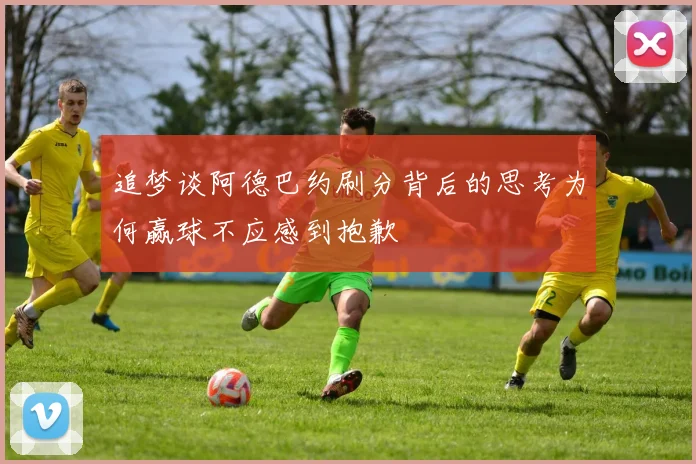 追梦谈阿德巴约刷分背后的思考为何赢球不应感到抱歉