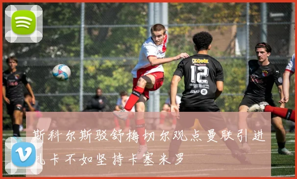 斯科尔斯驳舒梅切尔观点曼联引进扎卡不如坚持卡塞米罗