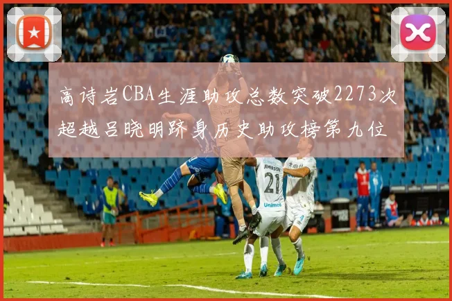高诗岩CBA生涯助攻总数突破2273次超越吕晓明跻身历史助攻榜第九位