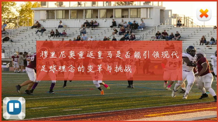 穆里尼奥重返皇马是否能引领现代足球理念的变革与挑战